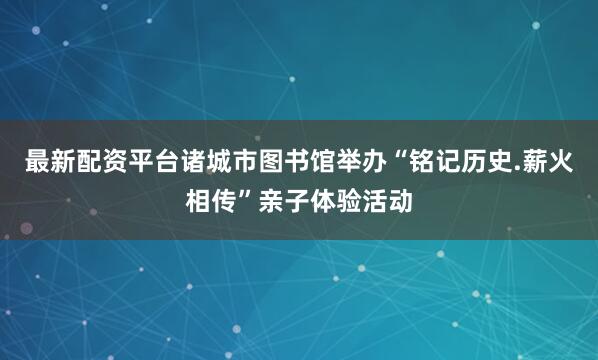 最新配资平台诸城市图书馆举办“铭记历史.薪火相传”亲子体验活动