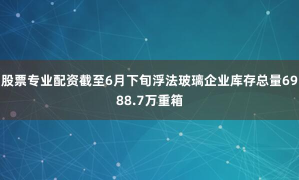 股票专业配资截至6月下旬浮法玻璃企业库存总量6988.7万重箱