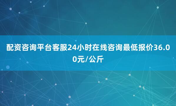 配资咨询平台客服24小时在线咨询最低报价36.00元/公斤
