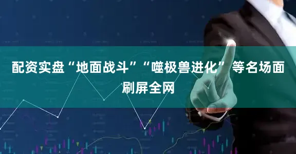 配资实盘“地面战斗”“噬极兽进化” 等名场面刷屏全网