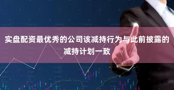 实盘配资最优秀的公司该减持行为与此前披露的减持计划一致