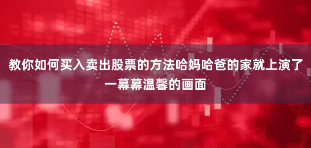 教你如何买入卖出股票的方法哈妈哈爸的家就上演了一幕幕温馨的画面