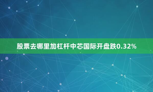 股票去哪里加杠杆中芯国际开盘跌0.32%