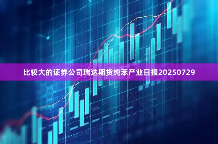 比较大的证券公司瑞达期货纯苯产业日报20250729