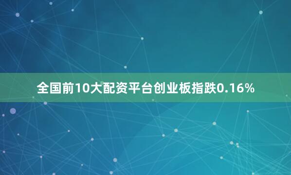 全国前10大配资平台创业板指跌0.16%