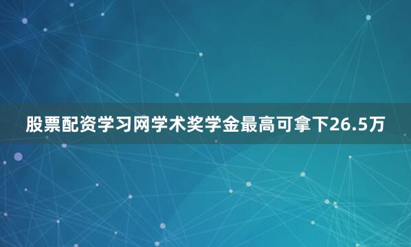 股票配资学习网学术奖学金最高可拿下26.5万