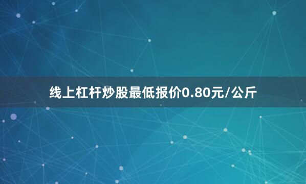 线上杠杆炒股最低报价0.80元/公斤
