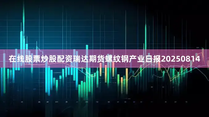 在线股票炒股配资瑞达期货螺纹钢产业日报20250814