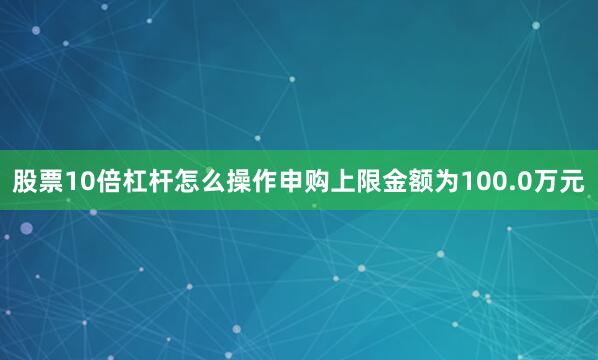 股票10倍杠杆怎么操作申购上限金额为100.0万元
