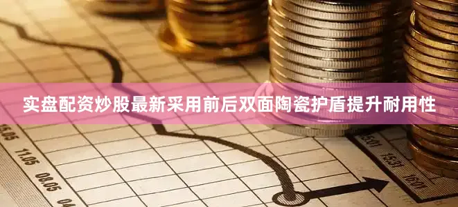 实盘配资炒股最新采用前后双面陶瓷护盾提升耐用性