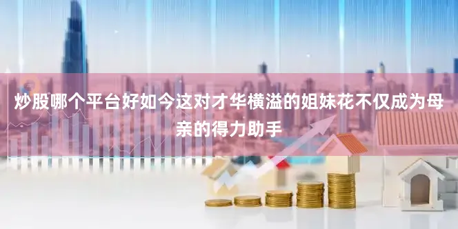 炒股哪个平台好如今这对才华横溢的姐妹花不仅成为母亲的得力助手