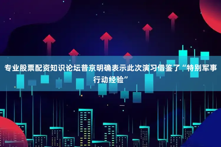 专业股票配资知识论坛普京明确表示此次演习借鉴了“特别军事行动经验”