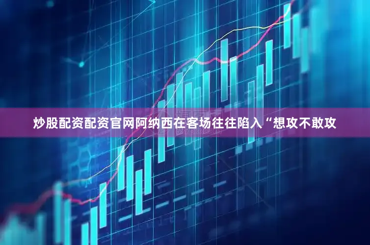 炒股配资配资官网阿纳西在客场往往陷入“想攻不敢攻