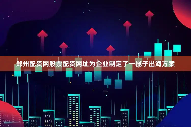 郑州配资网股票配资网址为企业制定了一揽子出海方案