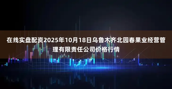 在线实盘配资2025年10月18日乌鲁木齐北园春果业经营管理有限责任公司价格行情